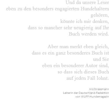 Und da unsere Leser eben zu den besonders engagierten Hundehaltern gehören, könnte ich mir denken, dass so mancher sehr neugierig auf Ihr Buch werden wird. Aber man merkt eben gleich, dass es ein ganz besonderes Buch ist und Sie eben ein besonderer Autor sind, so dass sich dieses Buch auf jeden Fall lohnt. Iris Strassmann Leiterin der Deutschland-Redaktion von WUFF-Hundemagazin 